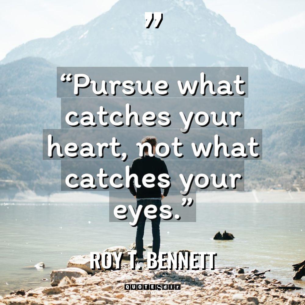 “Pursue what catches your heart, not what catches your eyes.”... - Roy T. Bennett Quotes